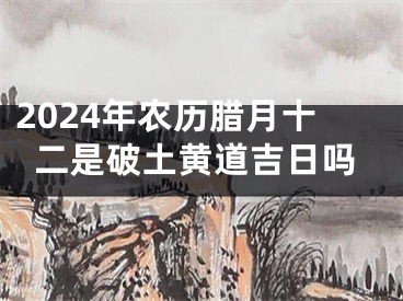 2024年农历腊月十二是破土黄道吉日吗