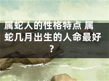 属蛇人的性格特点 属蛇几月出生的人命最好?