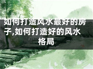 如何打造风水最好的房子,如何打造好的风水格局