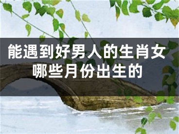 能遇到好男人的生肖女哪些月份出生的
