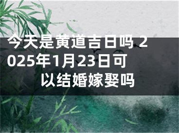 今天是黄道吉日吗 2025年1月23日可以结婚嫁娶吗