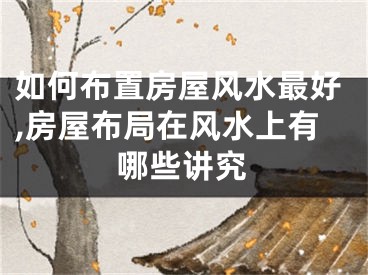如何布置房屋风水最好,房屋布局在风水上有哪些讲究