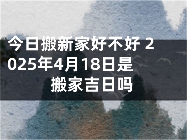今日搬新家好不好 2025年4月18日是搬家吉日吗