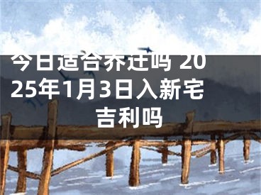 今日适合乔迁吗 2025年1月3日入新宅吉利吗