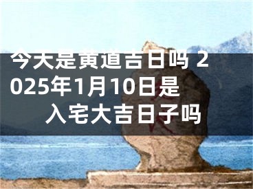 今天是黄道吉日吗 2025年1月10日是入宅大吉日子吗