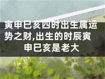 寅申巳亥四时出生属运势之财,出生的时辰寅申巳亥是老大