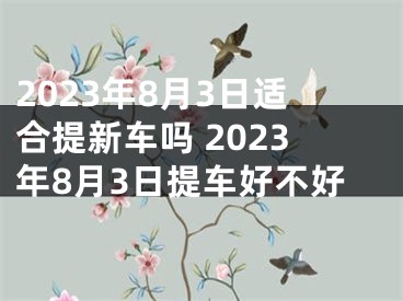 2023年8月3日适合提新车吗 2023年8月3日提车好不好