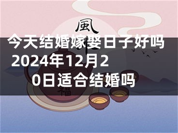 今天结婚嫁娶日子好吗 2024年12月20日适合结婚吗