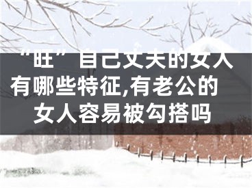 “旺”自己丈夫的女人有哪些特征,有老公的女人容易被勾搭吗