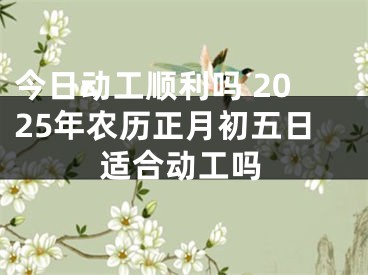 今日动工顺利吗 2025年农历正月初五日适合动工吗