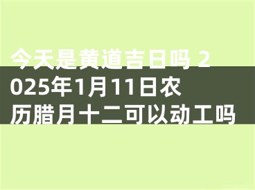 今天是黄道吉日吗 2025年1月11日农历腊月十二可以动工吗