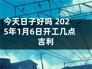 今天日子好吗 2025年1月6日开工几点吉利