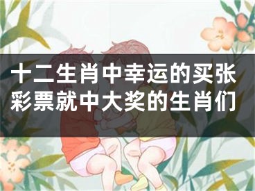 十二生肖中幸运的买张彩票就中大奖的生肖们