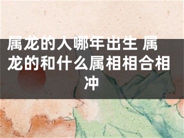 属龙的人哪年出生 属龙的和什么属相相合相冲