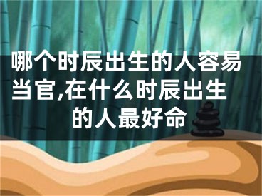 哪个时辰出生的人容易当官,在什么时辰出生的人最好命