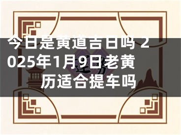 今日是黄道吉日吗 2025年1月9日老黄历适合提车吗