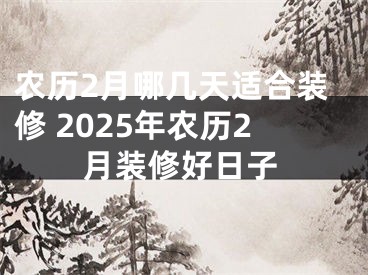 农历2月哪几天适合装修 2025年农历2月装修好日子