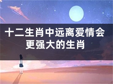 十二生肖中远离爱情会更强大的生肖