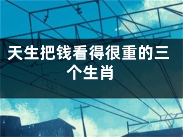 天生把钱看得很重的三个生肖