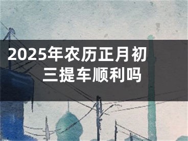 2025年农历正月初三提车顺利吗