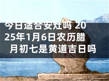 今日适合安灶吗 2025年1月6日农历腊月初七是黄道吉日吗