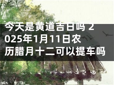今天是黄道吉日吗 2025年1月11日农历腊月十二可以提车吗