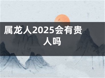属龙人2025会有贵人吗
