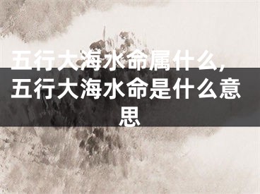 五行大海水命属什么,五行大海水命是什么意思