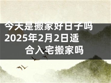 今天是搬家好日子吗 2025年2月2日适合入宅搬家吗