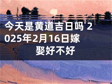 今天是黄道吉日吗 2025年2月16日嫁娶好不好