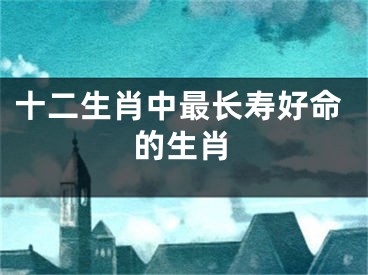 十二生肖中最长寿好命的生肖