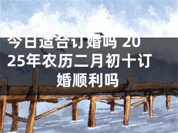 今日适合订婚吗 2025年农历二月初十订婚顺利吗