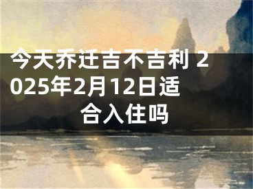 今天乔迁吉不吉利 2025年2月12日适合入住吗