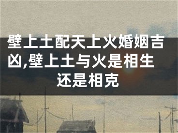 壁上土配天上火婚姻吉凶,壁上土与火是相生还是相克