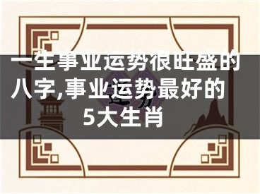 一生事业运势很旺盛的八字,事业运势最好的5大生肖