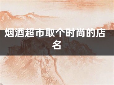烟酒超市取个时尚的店名