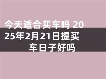 今天适合买车吗 2025年2月21日提买车日子好吗