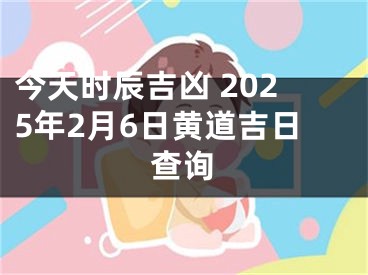 今天时辰吉凶 2025年2月6日黄道吉日查询