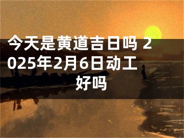 今天是黄道吉日吗 2025年2月6日动工好吗