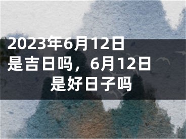 2023年6月12日是吉日吗，6月12日是好日子吗