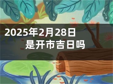 2025年2月28日是开市吉日吗