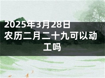 2025年3月28日农历二月二十九可以动工吗