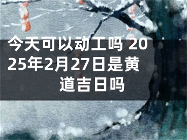 今天可以动工吗 2025年2月27日是黄道吉日吗