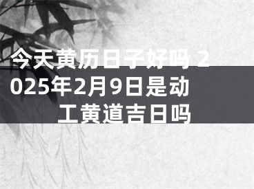 今天黄历日子好吗 2025年2月9日是动工黄道吉日吗