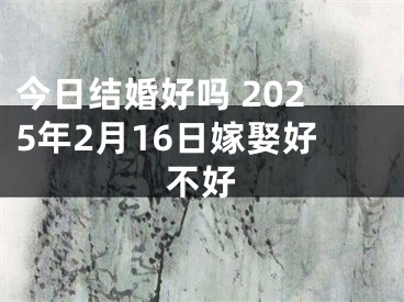 今日结婚好吗 2025年2月16日嫁娶好不好