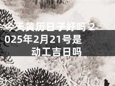 今天黄历日子好吗 2025年2月21号是动工吉日吗