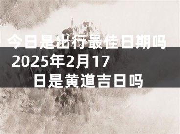 今日是出行最佳日期吗 2025年2月17日是黄道吉日吗