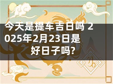 今天是提车吉日吗 2025年2月23日是好日子吗?
