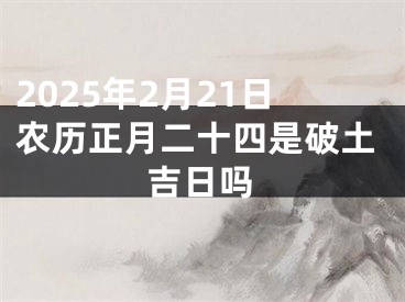 2025年2月21日农历正月二十四是破土吉日吗
