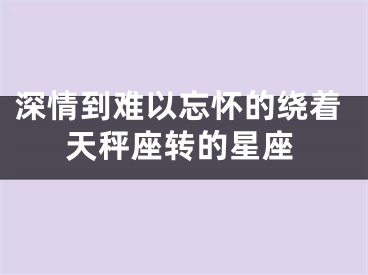 深情到难以忘怀的绕着天秤座转的星座
